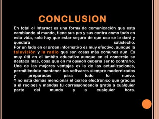 CONCLUSION
En total el Internet es una forma de comunicación que esta
cambiando al mundo, tiene sus pro y sus contra como todo en
esta vida, solo hay que estar seguro de que uso se le dará y
quedara                                            satisfecho.
Por un lado en el orden informativo es muy efectivo, aunque la
televisión y la radio que son cosas más comunes aun. Es
muy útil en el ámbito educativo aunque en el comercio se
destaca mas, cosa que en mi opinión debería ser lo contrario.
Una de las mejores ventajas es la de las actualizaciones,
permitiéndote mantener tus softwares siempre modernizados
y       preparados        para       todo      lo       nuevo.
Y no esta demás mencionar el correo electrónico que gracias
a él recibes y mandas tu correspondencia gratis a cualquier
parte      del     mundo       y     a    cualquier      hora.
 
