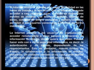 El Internet moderno permite una mayor flexibilidad en las
horas de trabajo y la ubicación. Con el Internet se puede
acceder a casi cualquier lugar, a través de dispositivos
móviles de Internet. Los teléfonos móviles, tarjetas de
datos, consolas de juegos portátiles y routers celulares
permiten a los usuarios conectarse a Internet de forma
inalámbrica. 

La Internet permite a los usuarios de computadoras
acceder remotamente a otros equipos y almacenes de
información fácilmente, donde quiera que estén. Pueden
hacer esto con o sin la seguridad informática, es decir, la
autenticación y de cifrado, dependiendo de los
requerimientos. Esto es alentador, nuevas formas de
trabajo, la colaboración y la información en muchas
industrias. Un contador sentado en su casa puede auditar
los libros de una empresa con sede en otro país.
 