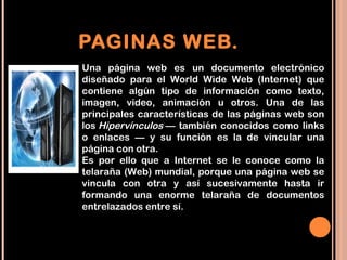 PAGINAS WEB.
Una página web es un documento electrónico
diseñado para el World Wide Web (Internet) que
contiene algún tipo de información como texto,
imagen, video, animación u otros. Una de las
principales características de las páginas web son
los Hipervínculos — también conocidos como links
o enlaces — y su función es la de vincular una
página con otra.
Es por ello que a Internet se le conoce como la
telaraña (Web) mundial, porque una página web se
vincula con otra y así sucesivamente hasta ir
formando una enorme telaraña de documentos
entrelazados entre sí.
 