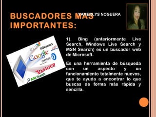 BUSCADORES MAS NOGUERA
             YAMERLYS


IMPORTANTES:
           1).  Bing (anteriormente Live
           Search, Windows Live Search y
           MSN Search) es un buscador web
           de Microsoft. 

           Es una herramienta de búsqueda
           con      un   aspecto     y   un
           funcionamiento totalmente nuevos,
           que te ayuda a encontrar lo que
           buscas de forma más rápida y
           sencilla. 
 