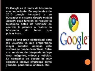 2). Google es el motor de búsqueda
mas importante. En septiembre de
2010 google incorporó a su
buscador el sistema Google Instant
Search, cuya función es realizar la
búsqueda antes de terminar de
escribir la palabra o realizar la
búsqueda       sin    tener    que
pulsar intro.

Esto es una gran comodidad para
los usuarios ya que proporciona
mayor rapidez, además este
sistema se puede desactivar. Entre
sus servicios de búsqueda incluye
web, imágenes, videos y noticias.
La compañía de google es muy
completa incluye empresas como
youtube, panoramio, android, etc.
 