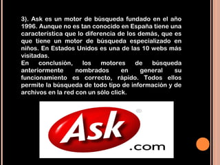 3). Ask es un motor de búsqueda fundado en el año
1996. Aunque no es tan conocido en España tiene una
característica que lo diferencia de los demás, que es
que tiene un motor de búsqueda especializado en
niños. En Estados Unidos es una de las 10 webs más
visitadas.
En    conclusión,    los   motores     de   búsqueda
anteriormente      nombrados       en    general   su
funcionamiento es correcto, rápido. Todos ellos
permite la búsqueda de todo tipo de información y de
archivos en la red con un sólo click.
 