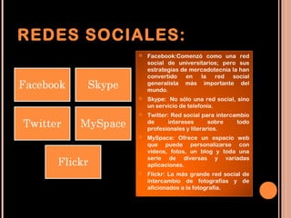 REDES SOCIALES:
             Facebook:Comenzó como una red
              social de universitarios; pero sus
              estrategias de mercadotecnia la han
              convertido    en  la   red   social
              generalista más importante del
              mundo.
             Skype:  No sólo una red social, sino
              un servicio de telefonía.
             Twitter: Red social para intercambio
              de      intereses      sobre    todo
              profesionales y literarios.
             MySpace: Ofrece un espacio web
              que puede personalizarse con
              videos, fotos, un blog y toda una
              serie de diversas y variadas
              aplicaciones.
             Flickr: La más grande red social de
              intercambio de fotografías y de
              aficionados a la fotografía.
 