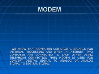 MODEM




 WE KNOW THAT COMPUTER USE DIGITAL SIGNALS FOR
INTERNAL PROCESSING AND WHEN IN INTERNET, TWO
COMPUTER ARE CONNECTED TO EACH OTHER USING
TELEPHONE CONNECTION THEN MODEM IS USED FOR
CONVERT DIGITAL SIGNAL TO ANALOG OR ANALOG
SIGNAL TO DIGITAL SIGNAL.
 