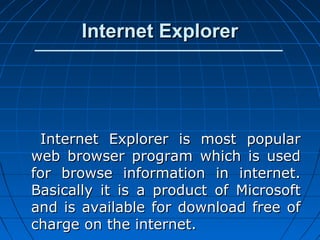 Internet Explorer




 Internet Explorer is most popular
web browser program which is used
for browse information in internet.
Basically it is a product of Microsoft
and is available for download free of
charge on the internet.
 