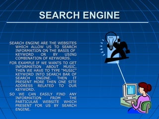 SEARCH ENGINE

SEARCH ENGINE ARE THE WEBSITES
   WHICH ALLOW US TO SEARCH
   INFORMATION ON THE BASIS OF
   KEYWORD     OR   BY    USING
   COMBINATION OF KEYWORDS.
FOR EXAMPLE IF WE WANTS TO GET
   INFORMATION ABOUT MUSIC,
   THEN WE HAVE TO TYPE “MUSIC”
   KEYWORD INTO SEARCH BAR OF
   SEARCH   ENGINE.   THEN    IT
   PRESENT MORE THEN ONE SITE
   ADDRESS RELATED TO OUR
   KEYWORD.
SO WE CAN EASILY FIND ANY
   INFORMATION     FROM     THE
   PARTICULAR WEBSITE WHICH
   PRESENT FOR US BY SEARCH
   ENGINE.
 