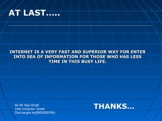 AT LAST…..



INTERNET IS A VERY FAST AND SUPERIOR WAY FOR ENTER
  INTO SEA OF INFORMATION FOR THOSE WHO HAS LESS
                TIME IN THIS BUSY LIFE.




 By Mr Ajay Singh
 Intel computer Jawali        THANKS…
 Dist kangra hp(9805208769)
 