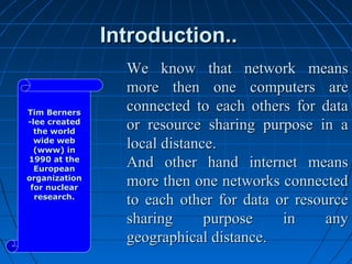 Introduction..
                 We know that network means
                 more then one computers are
Tim Berners
                 connected to each others for data
-lee created
  the world
                 or resource sharing purpose in a
  wide web
  (www) in
                 local distance.
1990 at the
  European
                 And other hand internet means
organization
 for nuclear
                 more then one networks connected
  research.
                 to each other for data or resource
                 sharing      purpose    in     any
                 geographical distance.
 