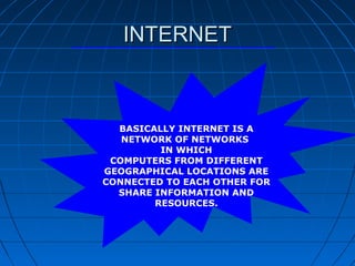 INTERNET



  BASICALLY INTERNET IS A
   NETWORK OF NETWORKS
         IN WHICH
 COMPUTERS FROM DIFFERENT
GEOGRAPHICAL LOCATIONS ARE
CONNECTED TO EACH OTHER FOR
  SHARE INFORMATION AND
        RESOURCES.
 