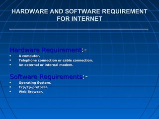 HARDWARE AND SOFTWARE REQUIREMENT
               FOR INTERNET




Hardware Requirement:-
    A computer.
    Telephone connection or cable connection.
    An external or internal modem.



Software Requirements:-
    Operating System.
    Tcp/Ip-protocal.
    Web Browser.
 