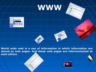WWW




World wide web is a sea of information in which information are
stored as web pages. And these web pages are interconnected to
each others.
 
