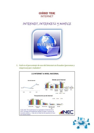 EXÁMEN FINAL
                          INTERNET

       INTERNET, INTERNET2 Y MOODLE




1. Cuál es el porcentaje de uso del Internet en Ecuador (personas y
   empresas) por ciudades?
 