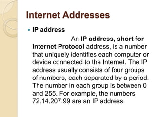 Internet Addresses
   IP address
                  An IP address, short for
    Internet Protocol address, is a number
    that uniquely identifies each computer or
    device connected to the Internet. The IP
    address usually consists of four groups
    of numbers, each separated by a period.
    The number in each group is between 0
    and 255. For example, the numbers
    72.14.207.99 are an IP address.
 