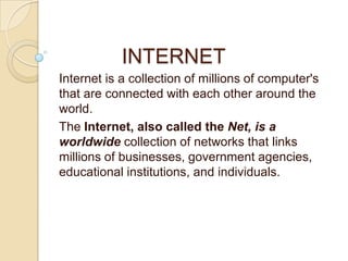 INTERNET
Internet is a collection of millions of computer's
that are connected with each other around the
world.
The Internet, also called the Net, is a
worldwide collection of networks that links
millions of businesses, government agencies,
educational institutions, and individuals.
 