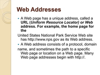 Web Addresses
 A Web page has a unique address, called a
  URL (Uniform Resource Locator) or Web
  address. For example, the home page for
  the
United States National Park Service Web site
  has http://www.nps.gov as its Web address.
 A Web address consists of a protocol, domain
name, and sometimes the path to a specific
  Web page or location on a Web page. Many
  Web page addresses begin with http://.
 