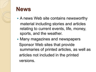News
 A news Web site contains newsworthy
  material including stories and articles
  relating to current events, life, money,
  sports, and the weather.
 Many magazines and newspapers
 Sponsor Web sites that provide
  summaries of printed articles, as well as
 articles not included in the printed
 versions.
 