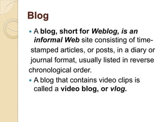 Blog
 A blog, short for Weblog, is an
  informal Web site consisting of time-
 stamped articles, or posts, in a diary or
 journal format, usually listed in reverse
chronological order.
 A blog that contains video clips is
  called a video blog, or vlog.
 