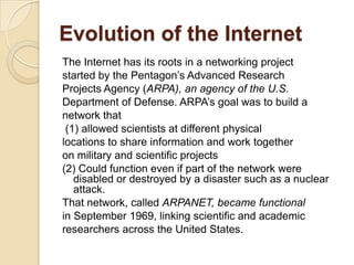 Evolution of the Internet
The Internet has its roots in a networking project
started by the Pentagon’s Advanced Research
Projects Agency (ARPA), an agency of the U.S.
Department of Defense. ARPA’s goal was to build a
network that
 (1) allowed scientists at different physical
locations to share information and work together
on military and scientific projects
(2) Could function even if part of the network were
   disabled or destroyed by a disaster such as a nuclear
   attack.
That network, called ARPANET, became functional
in September 1969, linking scientific and academic
researchers across the United States.
 