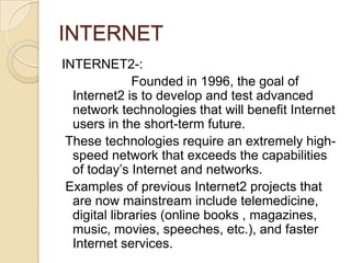 INTERNET
INTERNET2-:
              Founded in 1996, the goal of
  Internet2 is to develop and test advanced
  network technologies that will benefit Internet
  users in the short-term future.
 These technologies require an extremely high-
  speed network that exceeds the capabilities
  of today’s Internet and networks.
 Examples of previous Internet2 projects that
  are now mainstream include telemedicine,
  digital libraries (online books , magazines,
  music, movies, speeches, etc.), and faster
  Internet services.
 