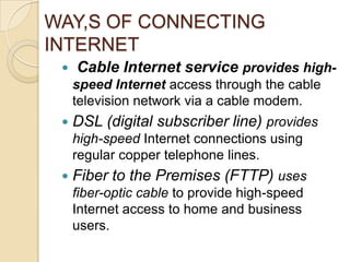 WAY,S OF CONNECTING
INTERNET
    Cable Internet service provides high-
     speed Internet access through the cable
     television network via a cable modem.
    DSL (digital subscriber line) provides
     high-speed Internet connections using
     regular copper telephone lines.
    Fiber to the Premises (FTTP) uses
     fiber-optic cable to provide high-speed
     Internet access to home and business
     users.
 