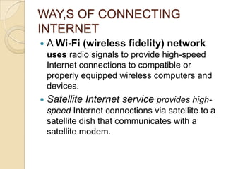 WAY,S OF CONNECTING
INTERNET
   A Wi-Fi (wireless fidelity) network
    uses radio signals to provide high-speed
    Internet connections to compatible or
    properly equipped wireless computers and
    devices.
   Satellite Internet service provides high-
    speed Internet connections via satellite to a
    satellite dish that communicates with a
    satellite modem.
 
