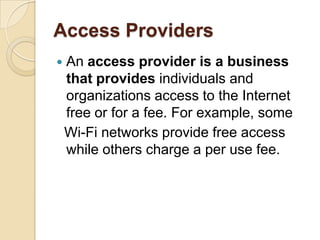Access Providers
   An access provider is a business
    that provides individuals and
    organizations access to the Internet
    free or for a fee. For example, some
    Wi-Fi networks provide free access
    while others charge a per use fee.
 