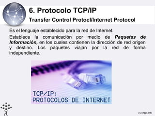 6. Protocolo TCP/IP
         Transfer Control Protocl/Internet Protocol
Es el lenguaje establecido para la red de Internet.
Establece la comunicación por medio de Paquetes de
Información, en los cuales contienen la dirección de red origen
y destino. Los paquetes viajan por la red de forma
independiente.
 