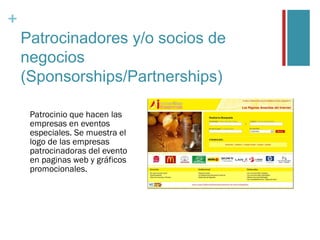 +
    Patrocinadores y/o socios de
    negocios
    (Sponsorships/Partnerships)

     Patrocinio que hacen las
     empresas en eventos
     especiales. Se muestra el
     logo de las empresas
     patrocinadoras del evento
     en paginas web y gráficos
     promocionales.
 