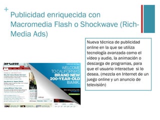 +
    Publicidad enriquecida con
    Macromedia Flash o Shockwave (Rich-
    Media Ads)
                        Nueva técnica de publicidad
                        online en la que se utiliza
                        tecnología avanzada como el
                        vídeo y audio, la animación o
                        descarga de programas, para
                        que el usuario interactue si lo
                        desea. (mezcla en Internet de un
                        juego online y un anuncio de
                        televisión)
 
