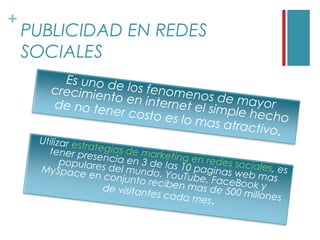 +
    PUBLICIDAD EN REDES
    SOCIALES
         Es uno de
       crecimie     los fenom
               nto en in        enos de m
       de no ten          ternet el        ay o r
                 er costo e         simple he
                             s lo mas a       cho
                                        tractivo.
     Utilizar es
                 t ra
       tener pre tegias de marke
                     se                tin
           populare ncia en 3 de las g en redes socia
                       s del mun          1                  le
     MySpace
                    en conju     do. YouT0 paginas web m s, es
                                            ube, Fac           a
                             nto recib
                                       en mas d      eBook y s
                       de visitan                 e 500 mil
                                  tes cada                  lones
                                             mes.
 