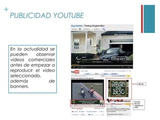 +
    PUBLICIDAD YOUTUBE



    En la actualidad se
    pueden     observar
    videos comerciales
    antes de empezar a
    reproducir el video
    seleccionado,
    además           de
    banners.
 