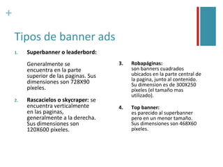 +

    Tipos de banner ads
    1.   Superbanner o leaderbord:
         Generalmente se                3.   Robapáginas:
         encuentra en la parte               son banners cuadrados
         superior de las paginas. Sus        ubicados en la parte central de
         dimensiones son 728X90              la pagina, junto al contenido.
                                             Su dimension es de 300X250
         píxeles.                            píxeles (el tamaño mas
                                             utilizado).
    2.   Rascacielos o skycraper: se
         encuentra verticalmente        4.   Top banner:
         en las paginas,                     es parecido al superbanner
         generalmente a la derecha.          pero en un menor tamaño.
         Sus dimensiones son                 Sus dimensiones son 468X60
         120X600 píxeles.                    píxeles.
 