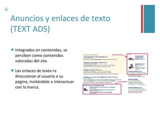 +
    Anuncios y enlaces de texto
    (TEXT ADS)

       Integrados en contenidos, se
        perciben como contenidos
        valorados del site.

       Los enlaces de texto re
        direccionan al usuario a su
        página, invitándole a interactuar
        con la marca.
 