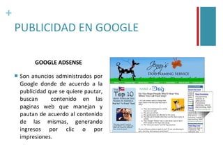 +
    PUBLICIDAD EN GOOGLE

             GOOGLE ADSENSE

       Son anuncios administrados por
        Google donde de acuerdo a la
        publicidad que se quiere pautar,
        buscan      contenido en las
        paginas web que manejan y
        pautan de acuerdo al contenido
        de las mismas, generando
        ingresos por clic o por
        impresiones.
 