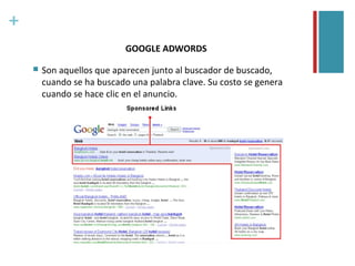 +
                            GOOGLE ADWORDS

       Son aquellos que aparecen junto al buscador de buscado,
        cuando se ha buscado una palabra clave. Su costo se genera
        cuando se hace clic en el anuncio.
 