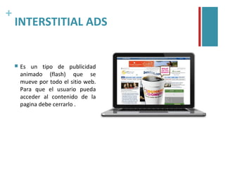 +
    INTERSTITIAL ADS


       Es un tipo de publicidad
        animado (flash) que se
        mueve por todo el sitio web.
        Para que el usuario pueda
        acceder al contenido de la
        pagina debe cerrarlo .
 