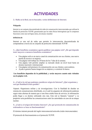 ACTIVIDADES
2.- Halla en la Red, con tu buscador, varias definiciones de Internet.


Wikipedia

Internet es un conjunto descentralizado de redes de comunicación interconectadas que utilizan la
familia de protocolos TCP/IP, garantizando que las redes físicas heterogéneas que la componen
funcionen como una red lógica única, de alcance mundial.

definicion.de

Internet es una red de redes que permite la interconexión descentralizada de
computadoras a través de un conjunto de protocolos denominado TCP/IP.


3.- ¿Qué beneficios económicos aporta publicar una página web? ¿De qué depende
tener mayores o menores beneficios económicos?

        Una página web es un nuevo canal de comunicación son sus clientes, una nueva
        puerta de acceso a su negocio.
        Una página web trabaja las 24 horas de los 7 días de la semana.
        Una página web permite ampliar su mercado desde un nivel local hasta un
        alcance nacional o internacional.
        Una página web promueve la comunicación con sus clientes y proveedores.
        Ayuda a generar buena imagen de su empresa y a construir la marca.

 Los beneficios dependen de la publicidad, y serán mayores cuanto más visitadas
sea la página web.


4.- ¿Cuál es la red que podemos considerar origen de Internet? ¿Qué organismo y
con qué finalidad la hizo posible?

Arpanet. Organismos militar y de investigaciones. Con la finalidad de diseñar un
sistema de comunicaciones distribuido, en el cuál los paquetes de información pudieran
seguir rutas alternas de manera que si una línea estaba fuera de servicio, la información
podía llegar a su destino utilizando otra ruta. Esta red se llamaría “catenet” y su
propósito seria posibilitar las comunicaciones entre las autoridades en caso de un ataque
nuclear.

5.- ¿Cuál es el origen del término Internet? ¿En qué protocolo de comunicación de
ordenadores se basa su funcionamiento?

El término internet procede del inglés interconnected networks (redes interconectadas).

El protocolo de funcionamiento es el protocolo TCP/IP.
 