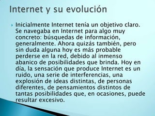    Inicialmente Internet tenía un objetivo claro.
    Se navegaba en Internet para algo muy
    concreto: búsquedas de información,
    generalmente. Ahora quizás también, pero
    sin duda alguna hoy es más probable
    perderse en la red, debido al inmenso
    abanico de posibilidades que brinda. Hoy en
    día, la sensación que produce Internet es un
    ruido, una serie de interferencias, una
    explosión de ideas distintas, de personas
    diferentes, de pensamientos distintos de
    tantas posibilidades que, en ocasiones, puede
    resultar excesivo.
 