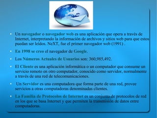 ●   Un navegador o navegador web es una aplicación que opera a través de
    Internet, interpretando la información de archivos y sitios web para que estos
    puedan ser leídos. NeXT, fue el primer navegador web (1991) .
●   En 1998 se creo el navegador de Google.
●   Los Números Actuales de Usuarios son: 360,985,492.
●   El Cliente es una aplicación informática o un computador que consume un
    servicio remoto en otro computador, conocido como servidor, normalmente
    a través de una red de telecomunicaciones.
●    Un Servidor es una computadora que forma parte de una red, provee
    servicios a otras computadoras denominadas clientes.
●   La Familia de Protocolos de Internet es un conjunto de protocolos de red
    en los que se basa Internet y que permiten la transmisión de datos entre
    computadoras.
 