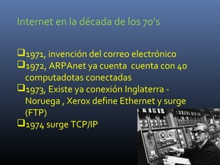 Internet en la década de los 70’s

1971, invención del correo electrónico
1972, ARPAnet ya cuenta cuenta con 40
 computadotas conectadas
1973, Existe ya conexión Inglaterra -
 Noruega , Xerox define Ethernet y surge
 (FTP)
1974 surge TCP/IP
 