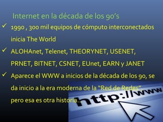 Internet en la década de los 90’s
 1990 , 300 mil equipos de cómputo interconectados
   inicia The World
 ALOHAnet, Telenet, THEORYNET, USENET,
   PRNET, BITNET, CSNET, EUnet, EARN y JANET
 Aparece el WWW a inicios de la década de los 90, se
   da inicio a la era moderna de la “Red de Redes”,
   pero esa es otra historia…
 