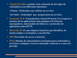●   Cliente/Servidor: consiste en la existencia de dos tipos de
    ordenadores con diferentes funciones:
    -Cliente.- Ordenador que solicita un servicio
    -Servidor.- Ordenador que proporciona un servicio.
●   Protocolo TCP: Transmission Control Protocol. Es el soporte a
    muchas de las aplicaciones más populares de Internet
    (navegadores, intercambio de ficheros) y protocolos de
    aplicación como HTTP.
●   Dirección IP: Es una etiqueta numérica que identifica, de
    manera lógica y jerárquica, a un interfaz.
●   ISP: Proveedor de acceso a internet.
●   DNS: Sistema de nomenclatura jerárquica para ordenadores,
    servicios o cualquier recurso conectado a Internet o a una red
    privada.
 