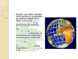    Existen, por tanto, muchos
    otros servicios y protocolos
    en Internet, aparte de la
    Web: el envío de correo
    electrónico (SMTP), la
    transmisión de archivos
    (FTP y P2P),
    lasconversaciones en
    línea (IRC), la mensajería
    instantánea y presencia, la
    transmisión de contenido y
    comunicación multimedia -
    telefonía (VoIP), televisión (
    IPTV)-, los boletines
    electrónicos (NNTP),
    el acceso remoto a otros
    dispositivos (SSH y Telnet)
    o los juegos en línea.4 5 3
 