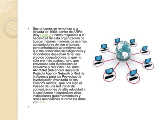    Sus orígenes se remontan a la
    década de 1960, dentro de ARPA
    (hoy DARPA), como respuesta a la
    necesidad de esta organización de
    buscar mejores maneras de usar los
    computadores de ese entonces,
    pero enfrentados al problema de
    que los principales investigadores y
    laboratorios deseaban tener sus
    propios computadores, lo que no
    sólo era más costoso, sino que
    provocaba una duplicación de
    esfuerzos y recursos.8 Así nace
    ARPANet (Advanced Research
    Projects Agency Network o Red de
    la Agencia para los Proyectos de
    Investigación Avanzada de los
    Estados Unidos), que nos legó el
    trazado de una red inicial de
    comunicaciones de alta velocidad a
    la cual fueron integrándose otras
    instituciones gubernamentales y
    redes académicas durante los años
    70.9 10 11

 