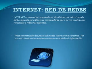 INTERNET: RED DE REDES
• INTERNET es una red de computadoras, distribuidas por todo el mundo.
  Está compuesta por millones de computadoras, que a su vez, pueden estar
  conectadas a redes más pequeñas.




• Prácticamente todos los países del mundo tienen acceso a Internet. Por
  esta red circulan constantemente enormes cantidades de información.
 