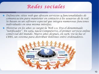 Redes sociales
Definición: sitios web que ofrecen servicios y funcionalidades de
comunicación para mantener en contacto a los usuarios de la red.
Se basan en un software especial que integra numerosas funciones
individuales en una misma interfaz.
Historia: en los años 30 surgió la Web 2.0. Era el denominado
“notificador”. En 1969, nació CompuServe, el primer servicio online
comercial del mundo. Nueve años después, en 1978, vio la luz el
CBBS, un sistema para distribuir boletines entre ordenadores.




                                                                      10
 