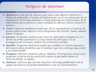 Peligros de internet

Malware, es un tipo de software que tiene como objetivo infiltrarse o
dañar un ordenador o Sistema de información sin el consentimiento de su
propietario. El término malware es muy utilizado por profesionales de la
informática para referirse a una variedad de software hostil, intrusivo o
molesto.
Virus: Software malintencionado que, al ser ejecutado por el usuario de
forma inadvertida, infecta a otros programas del sistema. Puede, además,
dañar el equipo.
Gusano: Programa malicioso que tiene la capacidad de duplicarse a sí
mismo de forma automática y cuya intención principal es la de
propagarse por el mayor número de ordenadores posible.
Rootkit: Programa malintencionado que modifica el sistema operativo
del usuario para posibilitar que el malware que éste contenga siga oculto
y sea indetectable.
Troyano: Software malicioso que se "disfraza" de programa inocuo para
propiciar su ejecución por parte del usuario y que puede dañar de
diversas formas su equipo.
Adware: Software que ejecuta, muestra o descarga publicidad web al
equipo del usuario, de forma automática y sin su consentimiento.

                                                                            12
 