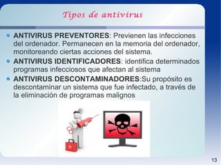 Tipos de antivirus

ANTIVIRUS PREVENTORES: Previenen las infecciones
del ordenador. Permanecen en la memoria del ordenador,
monitoreando ciertas acciones del sistema.
ANTIVIRUS IDENTIFICADORES: identifica determinados
programas infecciosos que afectan al sistema
ANTIVIRUS DESCONTAMINADORES:Su propósito es
descontaminar un sistema que fue infectado, a través de
la eliminación de programas malignos




                                                          13
 