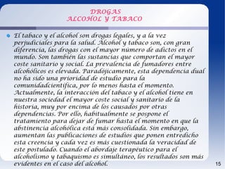 DROGAS
                 ALCOHOL Y TABACO

El tabaco y el alcohol son drogas legales, y a la vez
perjudiciales para la salud. Alcohol y tabaco son, con gran
diferencia, las drogas con el mayor número de adictos en el
mundo. Son también las sustancias que comportan el mayor
coste sanitario y social. La prevalencia de fumadores entre
alcohólicos es elevada. Paradójicamente, esta dependencia dual
no ha sido una prioridad de estudio para la
comunidadcientífica, por lo menos hasta el momento.
Actualmente, la interacción del tabaco y el alcohol tiene en
nuestra sociedad el mayor coste social y sanitario de la
historia, muy por encima de los causados por otras
dependencias. Por ello, habitualmente se pospone el
tratamiento para dejar de fumar hasta el momento en que la
abstinencia alcohólica está más consolidada. Sin embargo,
aumentan las publicaciones de estudios que ponen entredicho
esta creencia y cada vez es más cuestionada la veracidad de
este postulado. Cuando el abordaje terapéutico para el
alcoholismo y tabaquismo es simultáneo, los resultados son más
evidentes en el caso del alcohol.                                15
 