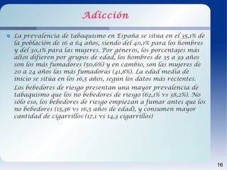 Adicción

La prevalencia de tabaquismo en España se sitúa en el 35,1% de
la población de 16 a 64 años, siendo del 40,1% para los hombres
y del 30,1% para las mujeres. Por géneros, los porcentajes más
altos difieren por grupos de edad, los hombres de 35 a 39 años
son los más fumadores (50,6%) y en cambio, son las mujeres de
20 a 24 años las más fumadoras (41,8%). La edad media de
inicio se sitúa en los 16,5 años, según los datos más recientes.
Los bebedores de riesgo presentan una mayor prevalencia de
tabaquismo que los no bebedores de riesgo (62,1% vs 38,2%). No
sólo eso, los bebedores de riesgo empiezan a fumar antes que los
no bebedores (15,36 vs 16,5 años de edad), y consumen mayor
cantidad de cigarrillos (17,1 vs 14,3 cigarrillos)




                                                                   16
 